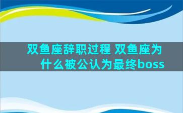 双鱼座辞职过程 双鱼座为什么被公认为最终boss